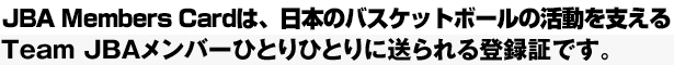 JBA Members Cardは、日本のバスケットボールの活動を支えるTeam JBAメンバーひとりひとりに送られる登録証です。